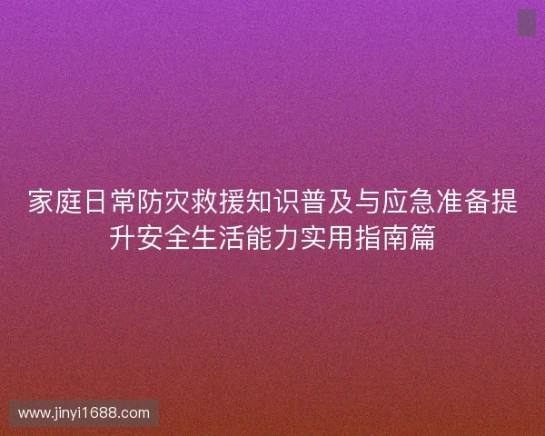 家庭日常防灾救援知识普及与应急准备提升安全生活能力实用指南篇 家庭日常防灾救援知识普及与应急准备提升安全生活能力实用指南篇