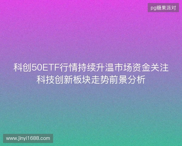 科创50ETF行情持续升温市场资金关注科技创新板块走势前景分析 科创50ETF行情持续升温市场资金关注科技创新板块走势前景分析