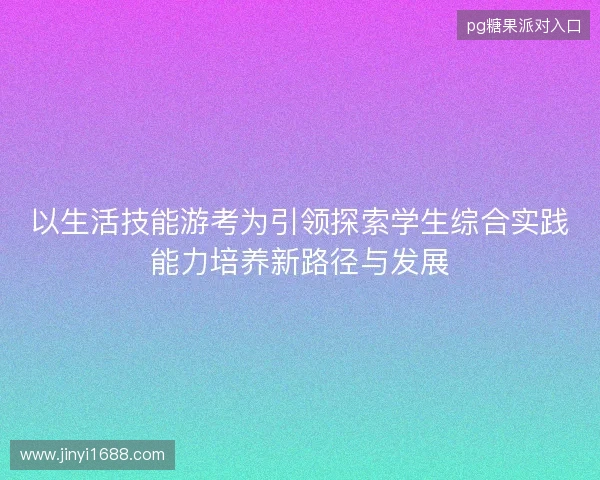以生活技能游考为引领探索学生综合实践能力培养新路径与发展