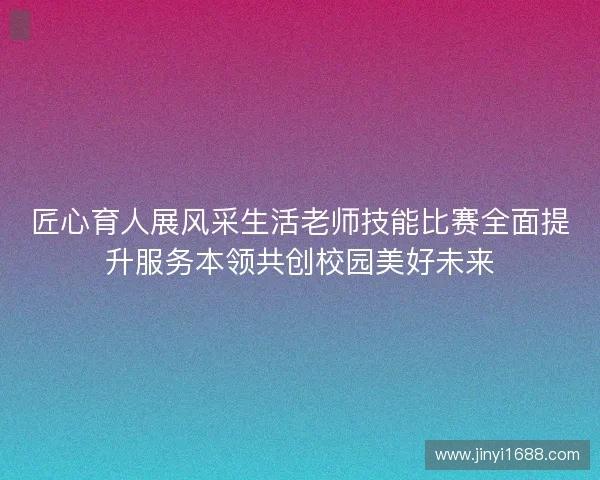 匠心育人展风采生活老师技能比赛全面提升服务本领共创校园美好未来